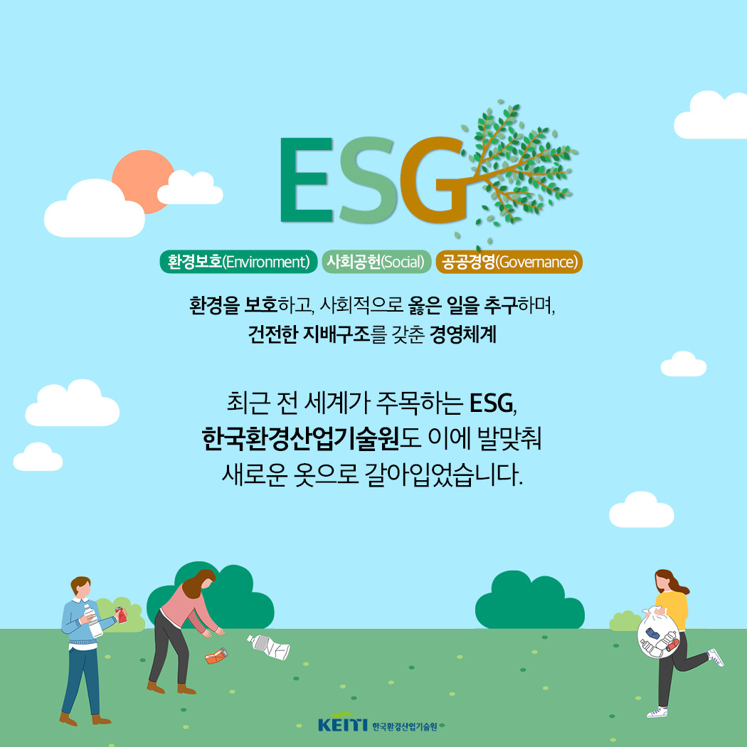 ESG - 환경보호(Environment), 사회공헌(Social), 공공경영(Govermance) / 환경을 보호하고,사회적으로 옳은일을 추구하며 건전한지배구조를 갖춘 경영체게. 최근전세계가주목하는 ESG, 한국환경산업기술원도 이에 발맞춰 새로운 옷으로 갈아입었습니다