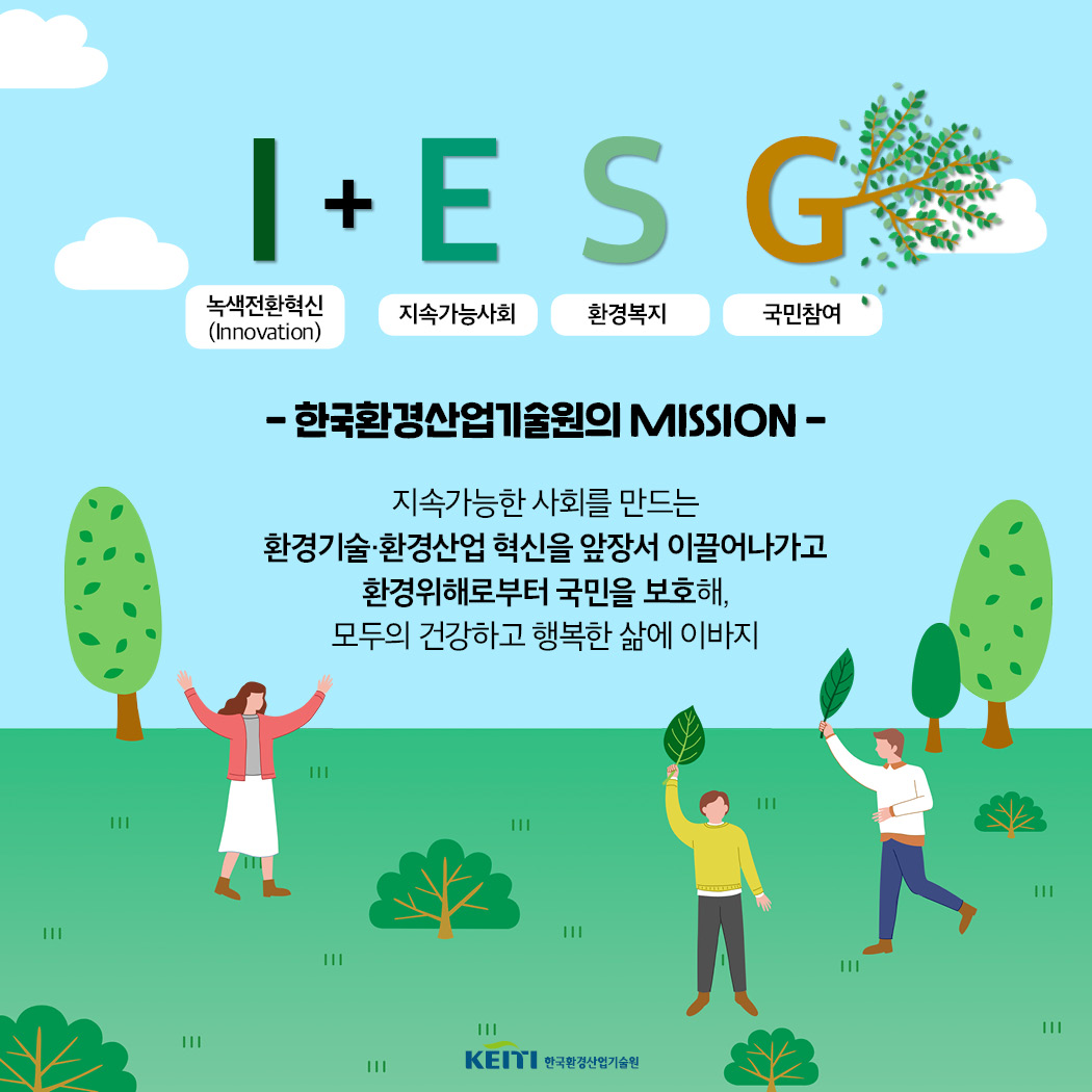 I(녹색전환혁신-Innovation)+E(지속가능사회)S(환경복지)G(국민참여) - 한국환경산업기술원의 MISSION - 지속가능한 사회를 만드는 한국기술.환경산업혁신을앞장서이끌어나가고 환경위해로부터 국민을 보호해, 모두의건강하고 행복한 삶에 이바지